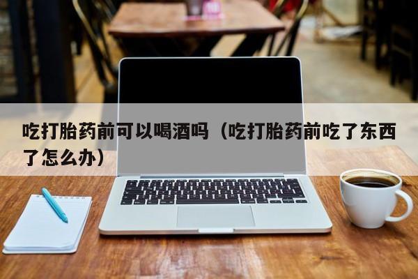 打胎药怎么样购买的好吃打胎药前可以喝酒吗（吃打胎药前吃了东西了怎么办）